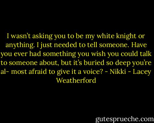 I wasn’t asking you to be my white knight or anything. I just needed to tell someone. Have you ever had something you wish you could talk to someone about, but it’s buried so deep you’re al- most afraid to give it a voice? - Nikki - Lacey Weatherford