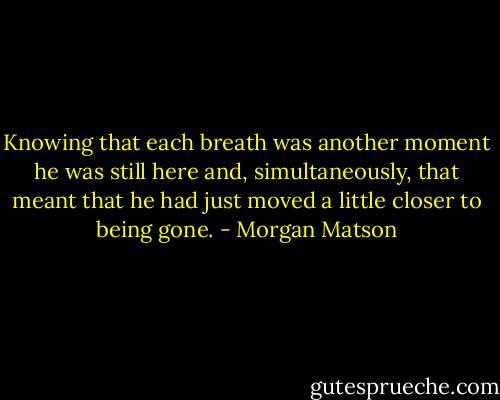 Knowing that each breath was another moment he was still here and, simultaneously, that meant that he had just moved a little closer to being gone. - Morgan Matson