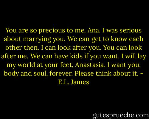 You are so precious to me, Ana. I was serious about marrying you. We can get to know each other then. I can look after you. You can look after me. We can have kids if you want. I will lay my world at your feet, Anastasia. I want you, body and soul, forever. Please think about it. - E.L. James