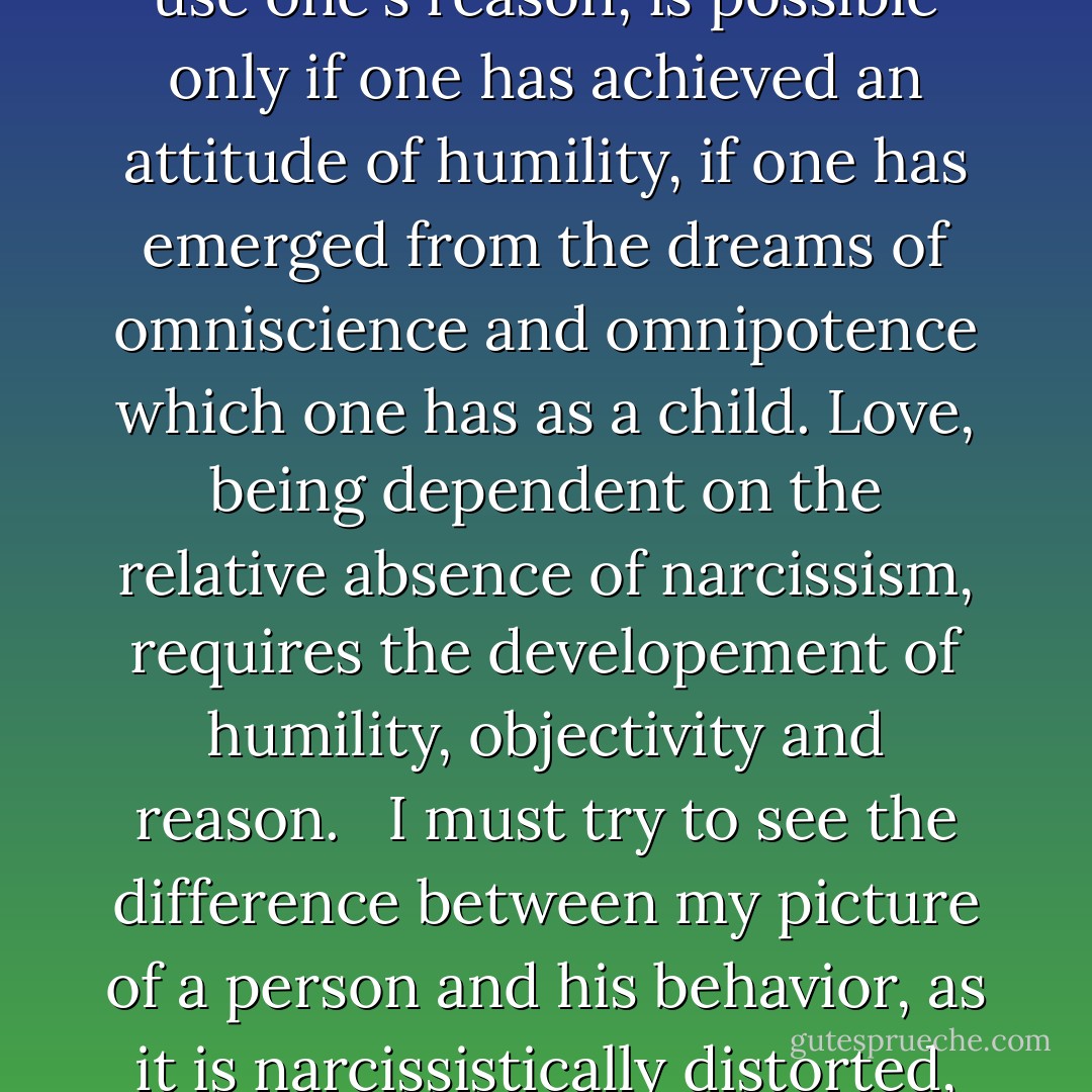 The faculty to think objectively is <em>reason</em>; the emotional attitude behind reason is that of <em>humility</em>. To be objective, to use one's reason, is possible only if one has achieved an attitude of humility, if one has emerged from the dreams of omniscience and omnipotence which one has as a child. Love, being dependent on the relative absence of narcissism, requires the developement of humility, objectivity and reason. <br /><br />I must try to see the difference between <em>my</em> picture of a person and his behavior, as it is narcissistically distorted, and the person's reality as it exists regardless of my interests, needs and fears. - Erich Fromm