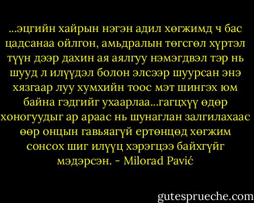 ...эцгийн хайрын нэгэн адил хөгжимд ч бас цадсанаа ойлгон, амьдралын төгсгөл хүртэл түүн дээр дахин ая аялгуу нэмэгдвэл тэр нь шууд л илүүдэл болон элсээр шуурсан энэ хязгаар луу хумхийн тоос мэт шингэх юм байна гэдгийг ухаарлаа...гагцхүү өдөр хоногуудыг ар араас нь шунаглан залгилахаас өөр онцын гавьяагүй ертөнцөд хөгжим сонсох шиг илүүц хэрэгцээ байхгүйг мэдэрсэн. - Milorad Pavić