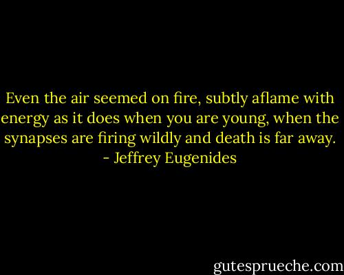 Even the air seemed on fire, subtly aflame with energy as it does when you are young, when the synapses are firing wildly and death is far away. - Jeffrey Eugenides
