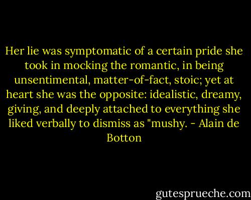Her lie was symptomatic of a certain pride she took in mocking the romantic, in being unsentimental, matter-of-fact, stoic; yet at heart she was the opposite: idealistic, dreamy, giving, and deeply attached to everything she liked verbally to dismiss as "mushy. - Alain de Botton
