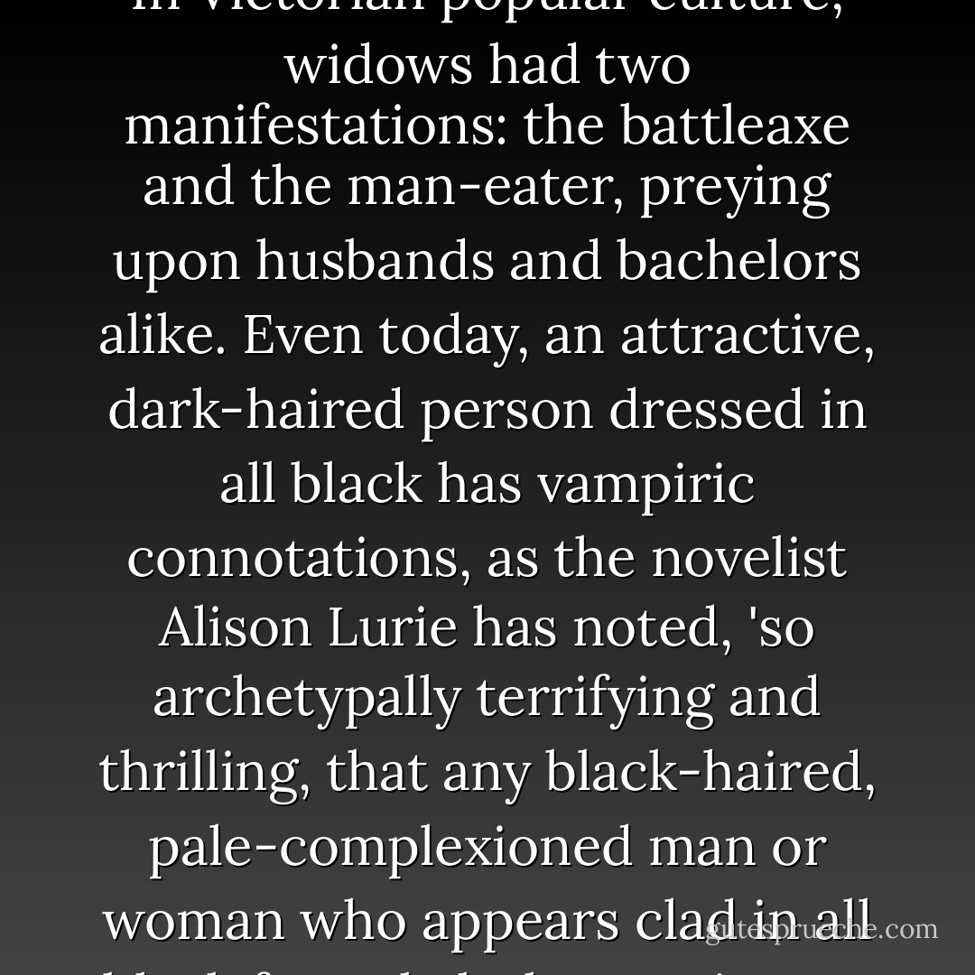 ...in other spheres of Victorian Society the appeal of a young woman dressed in black from head to toe was acknowledged. In Victorian popular culture, widows had two manifestations: the battleaxe and the man-eater, preying upon husbands and bachelors alike. Even today, an attractive, dark-haired person dressed in all black has vampiric connotations, as the novelist Alison Lurie has noted, 'so archetypally terrifying and thrilling, that any black-haired, pale-complexioned man or woman who appears clad in all black formal clothes projects a destructive eroticism, sometimes without concious intention. - Catharine Arnold