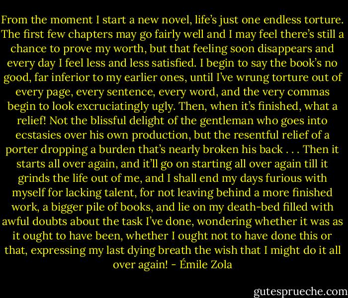 From the moment I start a new novel, life’s just one endless torture. The first few chapters may go fairly well and I may feel there’s still a chance to prove my worth, but that feeling soon disappears and every day I feel less and less satisfied. I begin to say the book’s no good, far inferior to my earlier ones, until I’ve wrung torture out of every page, every sentence, every word, and the very commas begin to look excruciatingly ugly. Then, when it’s finished, what a relief! Not the blissful delight of the gentleman who goes into ecstasies over his own production, but the resentful relief of a porter dropping a burden that’s nearly broken his back . . . Then it starts all over again, and it’ll go on starting all over again till it grinds the life out of me, and I shall end my days furious with myself for lacking talent, for not leaving behind a more finished work, a bigger pile of books, and lie on my death-bed filled with awful doubts about the task I’ve done, wondering whether it was as it ought to have been, whether I ought not to have done this or that, expressing my last dying breath the wish that I might do it all over again! - Émile Zola