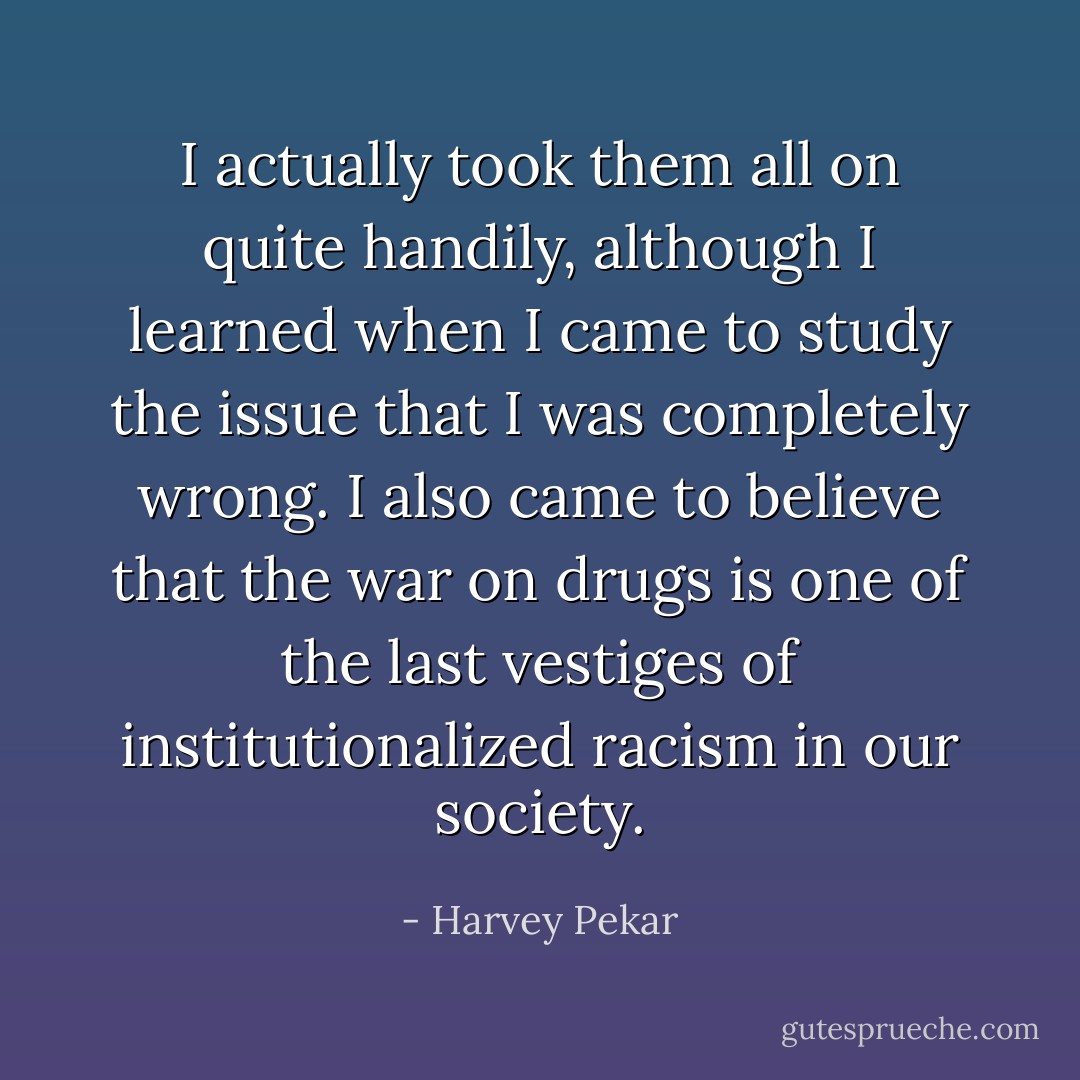 I actually took them all on quite handily, although I learned when I came to study the issue that I was completely wrong. I also came to believe that the war on drugs is one of the last vestiges of institutionalized racism in our society. - Harvey Pekar