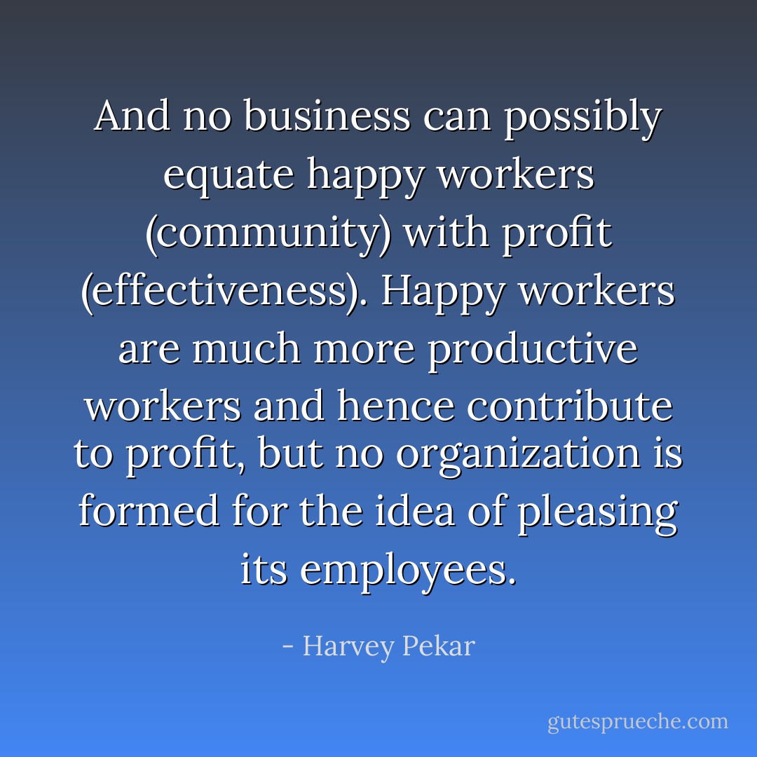 And no business can possibly equate happy workers (community) with profit (effectiveness). Happy workers are much more productive workers and hence contribute to profit, but no organization is formed for the idea of pleasing its employees. - Harvey Pekar