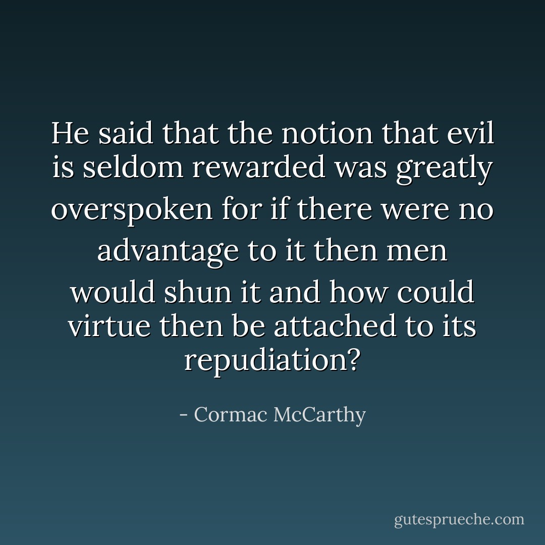 He said that the notion that evil is seldom rewarded was greatly overspoken for if there were no advantage to it then men would shun it and how could virtue then be attached to its repudiation? - Cormac McCarthy