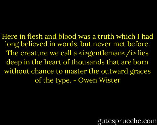 Here in flesh and blood was a truth which I had long believed in words, but never met before. The creature we call a <i>gentleman</i> lies deep in the heart of thousands that are born without chance to master the outward graces of the type. - Owen Wister