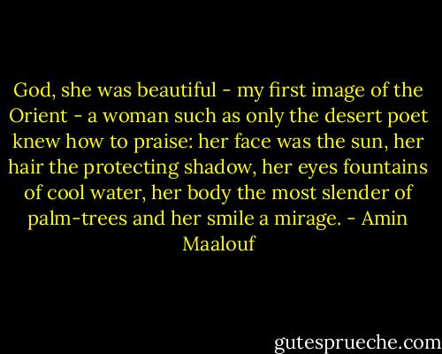 God, she was beautiful - my first image of the Orient - a woman such as only the desert poet knew how to praise: her face was the sun, her hair the protecting shadow, her eyes fountains of cool water, her body the most slender of palm-trees and her smile a mirage. - Amin Maalouf