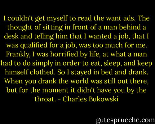 I couldn't get myself to read the want ads. The thought of sitting in front of a man behind a desk and telling him that I wanted a job, that I was qualified for a job, was too much for me. Frankly, I was horrified by life, at what a man had to do simply in order to eat, sleep, and keep himself clothed. So I stayed in bed and drank. When you drank the world was still out there, but for the moment it didn't have you by the throat. - Charles Bukowski