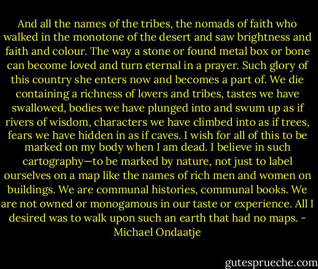 And all the names of the tribes, the nomads of faith who walked in the monotone of the desert and saw brightness and faith and colour. The way a stone or found metal box or bone can become loved and turn eternal in a prayer. Such glory of this country she enters now and becomes a part of. We die containing a richness of lovers and tribes, tastes we have swallowed, bodies we have plunged into and swum up as if rivers of wisdom, characters we have climbed into as if trees, fears we have hidden in as if caves. I wish for all of this to be marked on my body when I am dead. I believe in such cartography—to be marked by nature, not just to label ourselves on a map like the names of rich men and women on buildings. We are communal histories, communal books. We are not owned or monogamous in our taste or experience. All I desired was to walk upon such an earth that had no maps. - Michael Ondaatje
