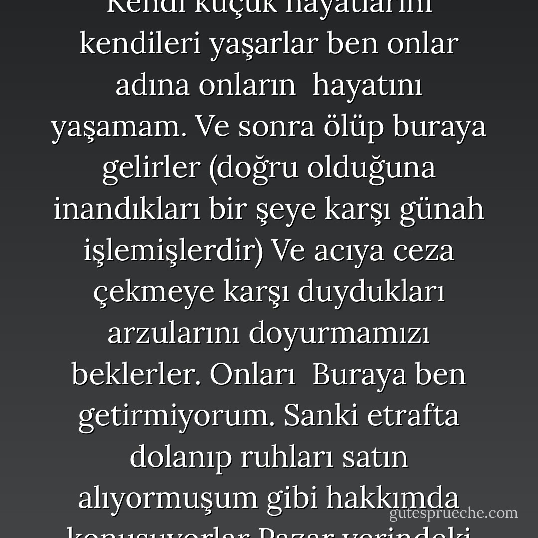 Lucifer :Ve ölümlüler! Soruyorum sana... Neden? Söyle bana neden ?<br />Morpheus :Ne neden ilk düşen ?<br />Lucifer :Bütün önemsiz başarıları için neden beni suçluyorlar? Sanki bütün günümü onların<br />omuzlarına tüneyip , aslında iğrenç buldukları bir hareketi zorla yapmalarını sağlayarak <br />geçiriyormuşum gibi benim adımı anıp duruyorlar. 'Şeytana uydum' Bir tanesini bile hiçbir şeye<br />kışkırtmadım... Asla... Kendi küçük hayatlarını kendileri yaşarlar ben onlar adına onların <br />hayatını yaşamam. Ve sonra ölüp buraya gelirler (doğru olduğuna inandıkları bir şeye karşı günah<br />işlemişlerdir) Ve acıya ceza çekmeye karşı duydukları arzularını doyurmamızı beklerler. Onları <br />Buraya ben getirmiyorum. Sanki etrafta dolanıp ruhları satın alıyormuşum gibi hakkımda konuşuyorlar<br />Pazar yerindeki balıkçı kadınım sanki, Bir kere bile durup kendilerine neden diye sormuyorlar<br />Benim hiçbir ruha ihtiyacım yok. Hem birisi bir ruha nasıl sahip olabilir ki? Hayır onlar<br />kendilerinden mesuller... Sadece bununla yüzleşmek zorunda olmaktan nefret ediyorlar.<br />Evet ben başkaldırdım.Çok uzun bir zaman önceydi. Ama o tek hareketin cezasını daha ne kadar<br />çekeceğim? - Neil Gaiman