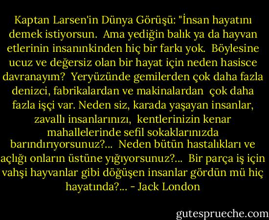 Kaptan Larsen'in Dünya Görüşü: "İnsan hayatını demek istiyorsun.<br /> Ama yediğin balık ya da hayvan etlerinin insanınkinden hiç bir farkı yok. <br />Böylesine ucuz ve değersiz olan bir hayat için neden hasisce davranayım? <br />Yeryüzünde gemilerden çok daha fazla denizci, fabrikalardan ve makinalardan <br />çok daha fazla işçi var. Neden siz, karada yaşayan insanlar, zavallı insanlarınızı,<br /> kentlerinizin kenar mahallelerinde sefil sokaklarınızda barındırıyorsunuz?...<br /> Neden bütün hastalıkları ve açlığı onların üstüne yığıyorsunuz?... <br />Bir parça iş için vahşi hayvanlar gibi döğüşen insanlar gördün mü hiç hayatında?... - Jack London