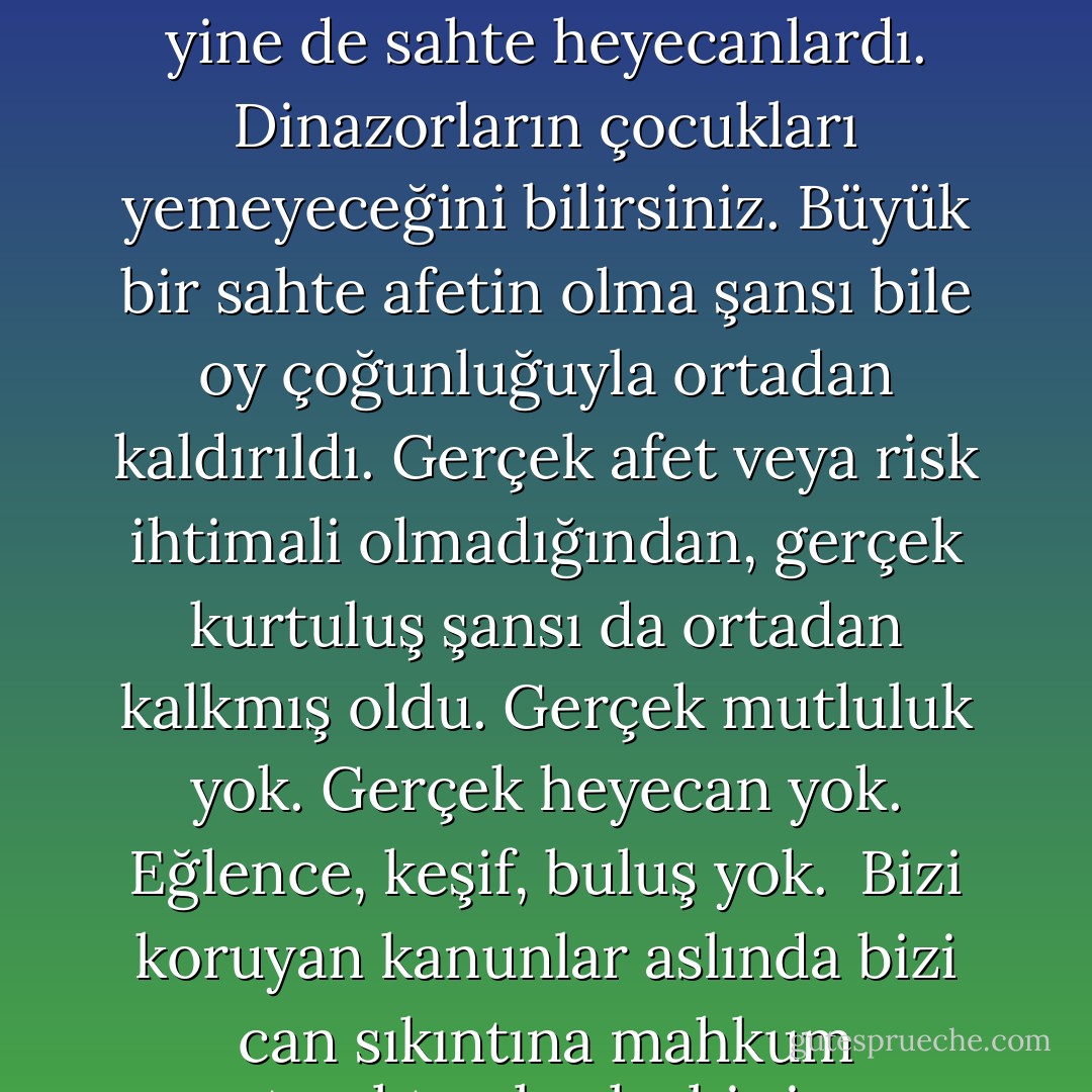 İnsanlar dünyanın düzenli ve güvenli bir yer olması için yıllarca çalıştılar. Ama hiç kimse bunun ne kadar sıkıcı olabileceğinin farkında değildi. Bütün dünyanın parsellendiğini, hız limitleri konduğunu, bölümlere ayrıldığını, vergilendirildiğini ve düzenlendiğini, bütün insanların sınavlardan geçirildiğini, fişlendiğini, nerede oturduğunun, ne yaptığının kaydının tutulduğunu düşünün. Hiç kimseye macera yaşayacak bir alan kalmadı, satın alınabilenler hariç. Lunaparka gitmek gibi. Film izlemek gibi. Ama bunlar yine de sahte heyecanlardı. Dinazorların çocukları yemeyeceğini bilirsiniz. Büyük bir sahte afetin olma şansı bile oy çoğunluğuyla ortadan kaldırıldı. Gerçek afet veya risk ihtimali olmadığından, gerçek kurtuluş şansı da ortadan kalkmış oldu. Gerçek mutluluk yok. Gerçek heyecan yok. Eğlence, keşif, buluş yok.<br /><br />Bizi koruyan kanunlar aslında bizi can sıkıntına mahkum etmekten başka bir işe yaramazlar.<br /><br />Gerçek karmaşaya ulaşamadığımız sürece, asla gerçekten huzurlu olamayacağız.<br /><br />Her şey berbat bir hal almadığı sürece, yoluna da girmeyecek.<br /><br />Bürokrasimiz ve kanunlarımız dünyayı temiz ve güvenli bir toplama kampına çevirdi.<br /><br />Kölelerden oluşan bir jenerasyon yetiştiriyoruz.<br /><br />Çocuklarımıza çaresiz olmayı öğretiyoruz.<br /><br />Öyle planlanmış vaziyetteyiz ve ince ince yönetiliyoruz ki, burası artık dünya olmaktan çıktı. Burası lanet olası bir sahil güvenlik teknesi oldu. - Chuck Palahniuk