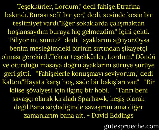 Teşekkürler, Lordum," dedi fahişe.Etrafına bakındı."Burası sefil bir yer," dedi, sesinde kesin bir teslimiyet vardı."Eğer sokaklarda çalışmaktan hoşlansaydım buraya hiç gelmezdim." İçini çekti. "Biliyor musunuz?" dedi, "ayaklarım ağrıyor.Oysa benim mesleğimdeki birinin sırtından şikayetçi olması gerekirdi.Tekrar teşekkürler, Lordum." Döndü ve oturduğu masaya doğru ayaklarını sürüye sürüye geri gitti. <br /><br />"Fahişelerle konuşmayı seviyorum," dedi Kalten."Hayata karşı hoş, sade bir bakışları var." <br /><br />"Bir kilise şövalyesi için ilginç bir hobi." <br /><br />"Tanrı beni savaşçı olarak kiraladı Sparhawk, keşiş olarak değil.Bana söylediğinde savaşırım ama diğer zamanlarım bana ait. - David Eddings