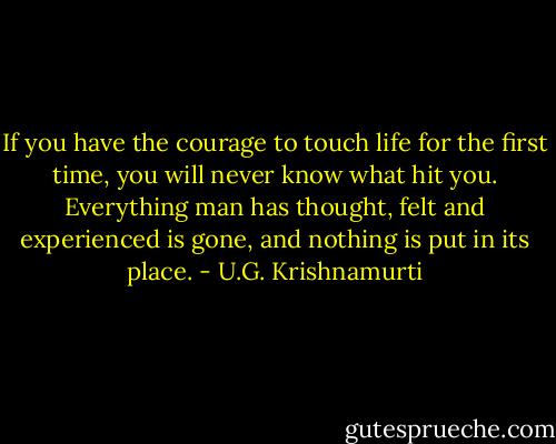 If you have the courage to touch life for the first time, you will never know what hit you. Everything man has thought, felt and experienced is gone, and nothing is put in its place. - U.G. Krishnamurti