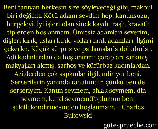 Beni tanıyan herkesin size söyleyeceği gibi, makbul biri değilim. Kötü adamı sevdim hep, kanunsuzu, hergeleyi. İyi işleri olan sinek kaydı traşlı, kravatlı tiplerden hoşlanmam. Ümitsiz adamları severim, dişleri kırık, usları kırık, yolları kırık adamları. İlgimi çekerler. Küçük sürpriz ve patlamalarla doludurlar. Adi kadınlardan da hoşlanırım; çorapları sarkmış, makyajları akmış, sarhoş ve küfürbaz kadınlardan. Azizlerden çok sapkınlar ilgilendiriyor beni. Serserilerin yanında rahatımdır, çünkü ben de serseriyim. Kanun sevmem, ahlak sevmem, din sevmem, kural sevmem.Toplumun beni şekillekendirmesinden hoşlanmam. - Charles Bukowski