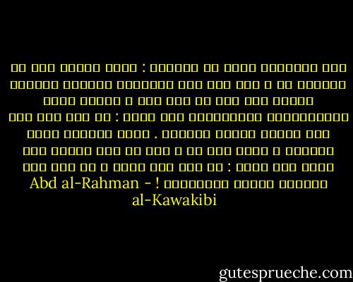 أنا اناشدكم الله يا مسلمين : ألّا يغركم دين لا تعملون به ، وإن كان خير دين،ولا تغرنكم انفسكم بانكم امة خير او خير أمة ، وانتم انتم المتواكلون المقتصرون على شعار : لا حول ولا قوة إلا بالله العلى العظيم . ونعم الشعار شعار مؤمنين ، ولكن اين هم ؟ إنى لا أرى امامى أمة تعرف حقا معنى : لا إله إلا الله ، بل أرى أمة خبلتها عبادة الظالمين ! - Abd al-Rahman al-Kawakibi