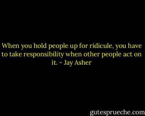 When you hold people up for ridicule, you have to take responsibility when other people act on it. - Jay Asher