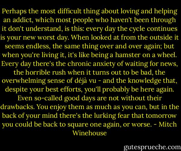 Perhaps the most difficult thing about loving and helping an addict, which most people who haven't been through it don't understand, is this: every day the cycle continues is your new worst day. When looked at from the outside it seems endless, the same thing over and over again; but when you're living it, it's like being a hamster on a wheel. Every day there's the chronic anxiety of waiting for news, the horrible rush when it turns out to be bad, the overwhelming sense of déjà vu - and the knowledge that, despite your best efforts, you'll probably be here again. Even so-called good days are not without their drawbacks. You enjoy them as much as you can, but in the back of your mind there's the lurking fear that tomorrow you could be back to square one again, or worse. - Mitch Winehouse