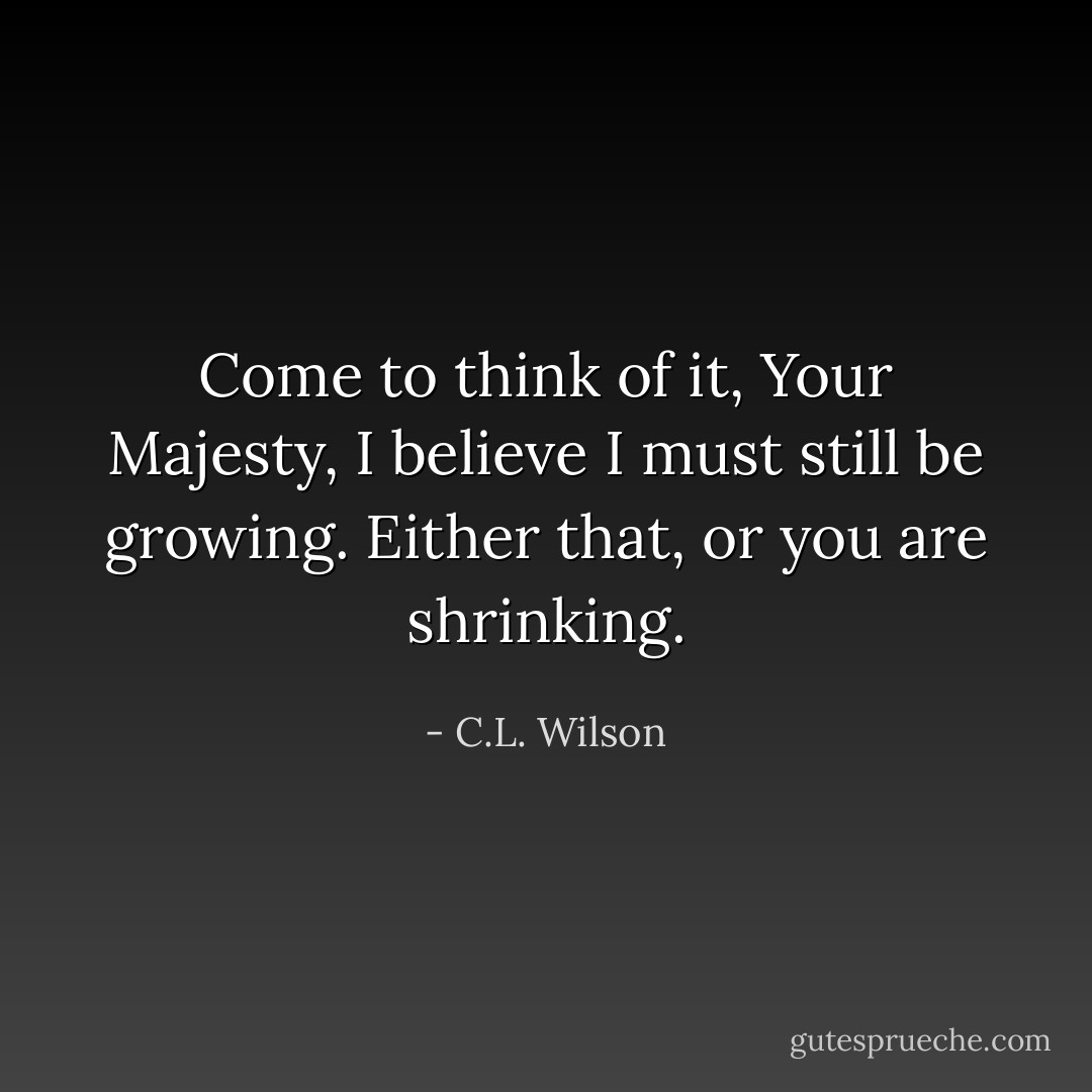 Come to think of it, Your Majesty, I believe I must still be growing. Either that, or you are shrinking. - C.L. Wilson
