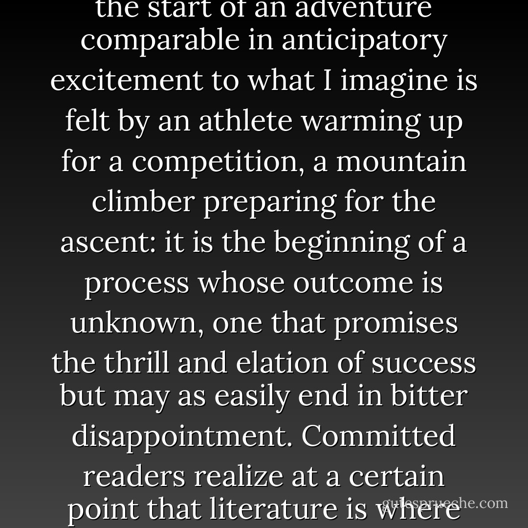 For those of us who take literature very seriously, picking up a work of fiction is the start of an adventure comparable in anticipatory excitement to what I imagine is felt by an athlete warming up for a competition, a mountain climber preparing for the ascent: it is the beginning of a process whose outcome is unknown, one that promises the thrill and elation of success but may as easily end in bitter disappointment. Committed readers realize at a certain point that literature is where we have learned a good part of the little we know about living. - Edith Grossman