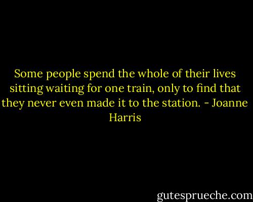 Some people spend the whole of their lives sitting waiting for one train, only to find that they never even made it to the station. - Joanne Harris