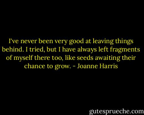 I've never been very good at leaving things behind. I tried, but I have always left fragments of myself there too, like seeds awaiting their chance to grow. - Joanne Harris
