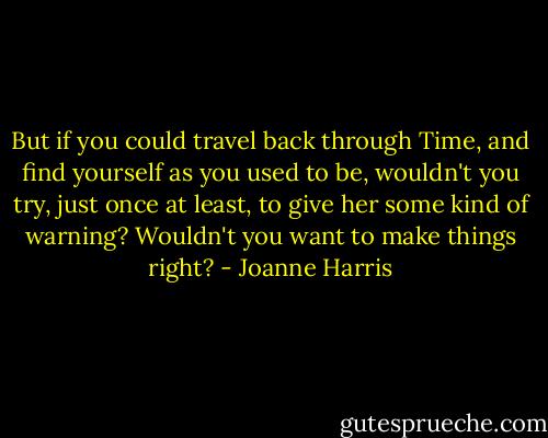 But if you could travel back through Time, and find yourself as you used to be, wouldn't you try, just once at least, to give her some kind of warning? Wouldn't you want to make things right? - Joanne Harris