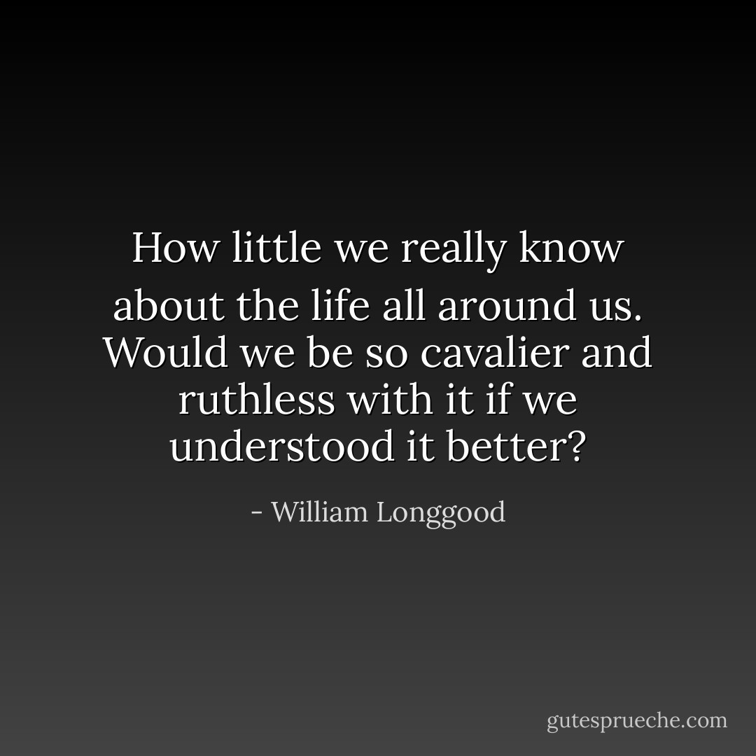 How little we really know about the life all around us. Would we be so cavalier and ruthless with it if we understood it better? - William Longgood