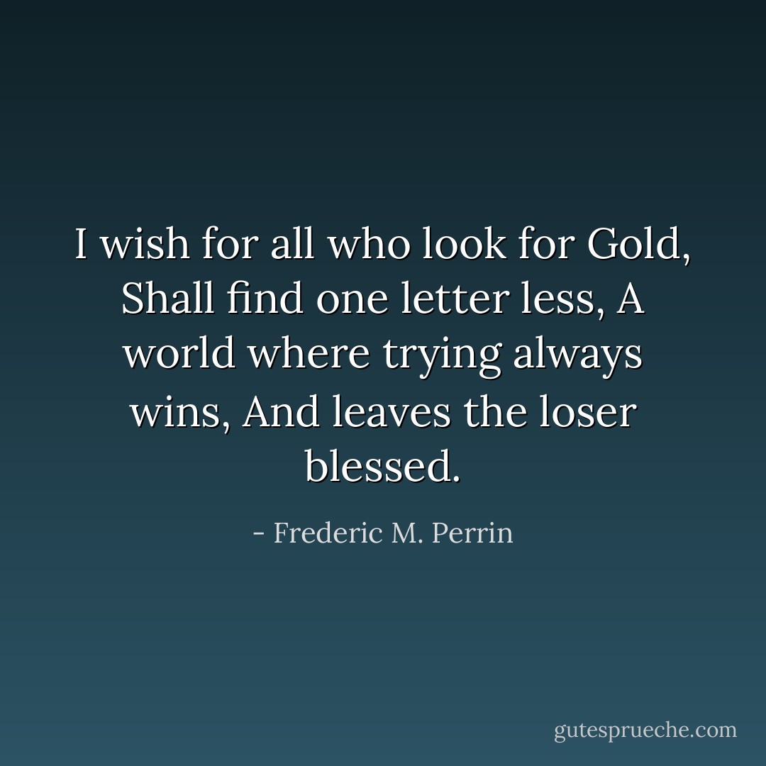 I wish for all who look for Gold,<br />Shall find one letter less,<br />A world where trying always wins,<br />And leaves the loser blessed. - Frederic M. Perrin