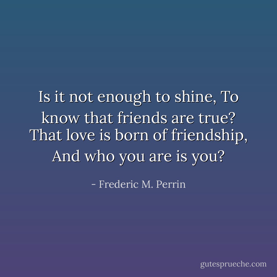 Is it not enough to shine,<br />To know that friends are true?<br />That love is born of friendship,<br />And who you are is you? - Frederic M. Perrin
