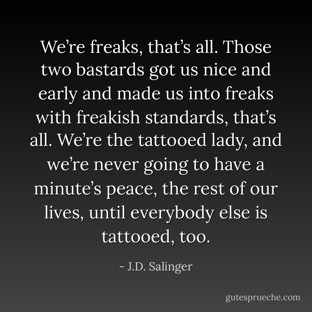 We’re freaks, that’s all. Those two bastards got us nice and early and made us into freaks with freakish standards, that’s all. We’re the tattooed lady, and we’re never going to have a minute’s peace, the rest of our lives, until everybody else is tattooed, too. - J.D. Salinger
