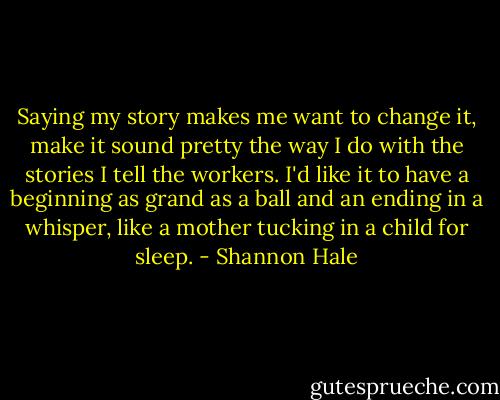 Saying my story makes me want to change it, make it sound pretty the way I do with the stories I tell the workers. I'd like it to have a beginning as grand as a ball and an ending in a whisper, like a mother tucking in a child for sleep. - Shannon Hale