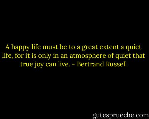 A happy life must be to a great extent a quiet life, for it is only in an atmosphere of quiet that true joy can live. - Bertrand Russell