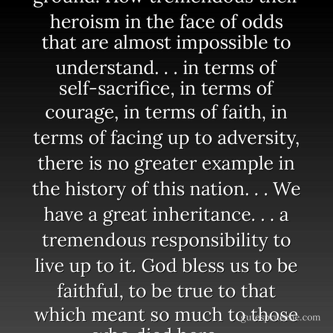 Rock Creek is sacred and holy ground. How tremendous their heroism in the face of odds that are almost impossible to understand. . . in terms of self-sacrifice, in terms of courage, in terms of faith, in terms of facing up to adversity, there is no greater example in the history of this nation. . . We have a great inheritance. . . a tremendous responsibility to live up to it. God bless us to be faithful, to be true to that which meant so much to those who died here. . . - Gordon B. Hinckley