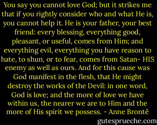You say you cannot love God; but it strikes me that if you rightly consider who and what He is, you cannot help it. He is your father, your best friend: every blessing, everything good, pleasant, or useful, comes from Him; and everything evil, everything you have reason to hate, to shun, or to fear, comes from Satan- HIS enemy as well as ours. And for this cause was God manifest in the flesh, that He might destroy the works of the Devil: in one word, God is love; and the more of love we have within us, the nearer we are to Him and the more of His spirit we possess. - Anne Brontë