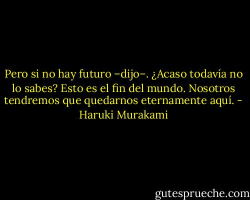 Pero si no hay futuro –dijo–. ¿Acaso todavía no lo sabes? Esto es el fin del mundo. Nosotros tendremos que quedarnos eternamente aquí. - Haruki Murakami