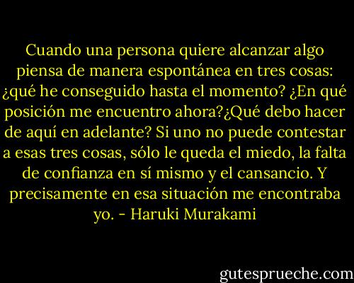 Cuando una persona quiere alcanzar algo piensa de manera espontánea en tres cosas: ¿qué he conseguido hasta el momento? ¿En qué posición me encuentro ahora?¿Qué debo hacer de aquí en adelante? Si uno no puede contestar a esas tres cosas, sólo le queda el miedo, la falta de confianza en sí mismo y el cansancio. Y precisamente en esa situación me encontraba yo. - Haruki Murakami