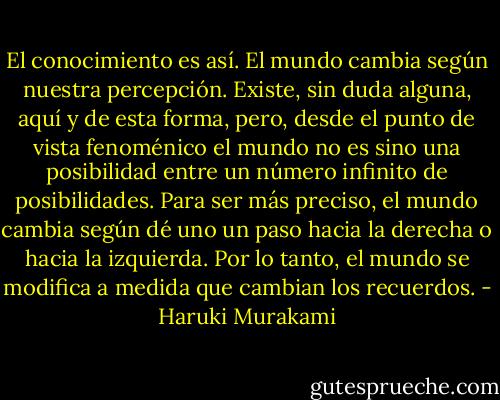 El conocimiento es así. El mundo cambia según nuestra percepción. Existe, sin duda alguna, aquí y de esta forma, pero, desde el punto de vista fenoménico el mundo no es sino una posibilidad entre un número infinito de posibilidades. Para ser más preciso, el mundo cambia según dé uno un paso hacia la derecha o hacia la izquierda. Por lo tanto, el mundo se modifica a medida que cambian los recuerdos. - Haruki Murakami
