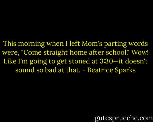 This morning when I left Mom's parting words were, "Come straight home after school." Wow! Like I'm going to get stoned at 3:30—it doesn't sound so bad at that. - Beatrice Sparks