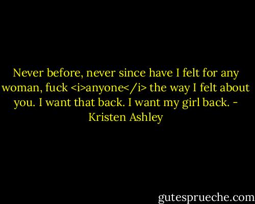 Never before, never since have I felt for any woman, fuck <i>anyone</i> the way I felt about you. I want that back. I want my girl back. - Kristen Ashley