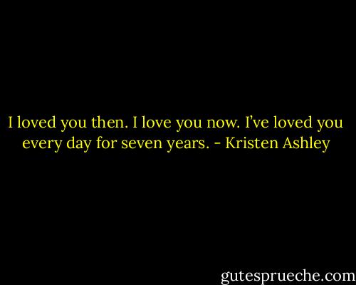 I loved you then. I love you now. I’ve loved you every day for seven years. - Kristen Ashley