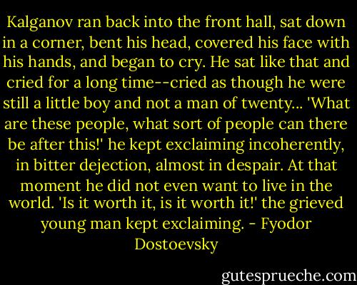 ‎Kalganov ran back into the front hall, sat down in a corner, bent his head, covered his face with his hands, and began to cry. He sat like that and cried for a long time--cried as though he were still a little boy and not a man of twenty... 'What are these people, what sort of people can there be after this!' he kept exclaiming incoherently, in bitter dejection, almost in despair. At that moment he did not even want to live in the world. 'Is it worth it, is it worth it!' the grieved young man kept exclaiming. - Fyodor Dostoevsky