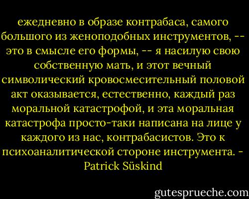 ежедневно в образе контрабаса, самого большого из женоподобных инструментов,<br />-- это в смысле его формы, -- я насилую свою собственную мать, и этот вечный<br />символический кровосмесительный половой акт оказывается, естественно, каждый<br />раз моральной катастрофой, и эта моральная катастрофа просто-таки написана<br />на лице у каждого из нас, контрабасистов. Это к психоаналитической стороне<br />инструмента. - Patrick Süskind
