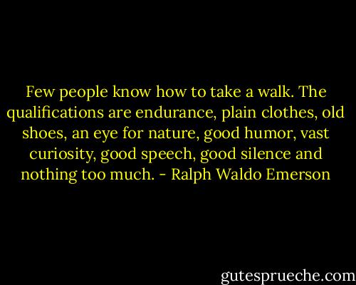 Few people know how to take a walk. The qualifications are endurance, plain clothes, old shoes, an eye for nature, good humor, vast curiosity, good speech, good silence and nothing too much. - Ralph Waldo Emerson
