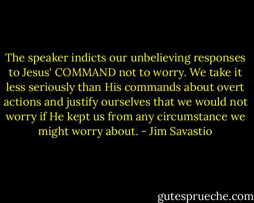 The speaker indicts our unbelieving responses to Jesus' COMMAND not to worry. We take it less seriously than His commands about overt actions and justify ourselves that we would not worry if He kept us from any circumstance we might worry about. - Jim Savastio