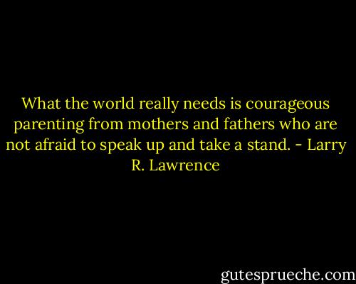 What the world really needs is courageous parenting from mothers and fathers who are not afraid to speak up and take a stand. - Larry R. Lawrence