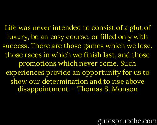 Life was never intended to consist of a glut of luxury, be an easy course, or filled only with success. There are those games which we lose, those races in which we finish last, and those promotions which never come. Such experiences provide an opportunity for us to show our determination and to rise above disappointment. - Thomas S. Monson